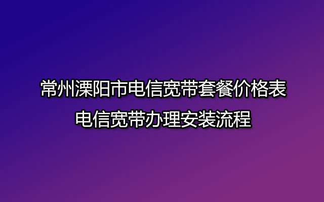 常州溧阳市电信宽带套餐价格表-电信宽带办理安装流程