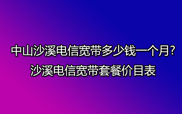 中山沙溪电信宽带多少钱一个月?沙溪电信宽带套餐价目表