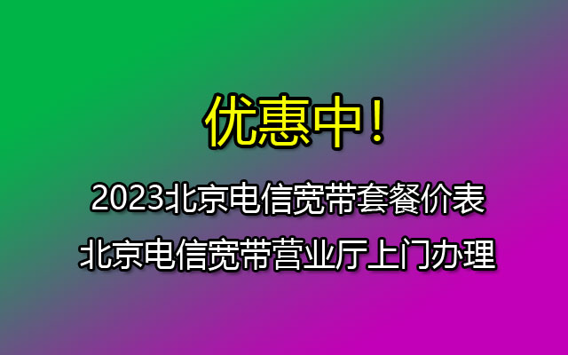 2023北京电信宽带套餐价表-北京电信宽带营业厅上门办理