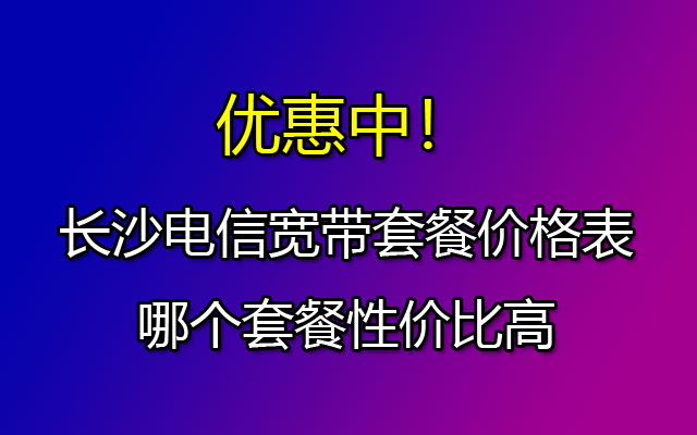 长沙电信宽带套餐价格表2023 长沙电信宽带哪个性价比最高