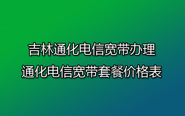 吉林通化电信宽带办理-通化电信宽带套餐价格表