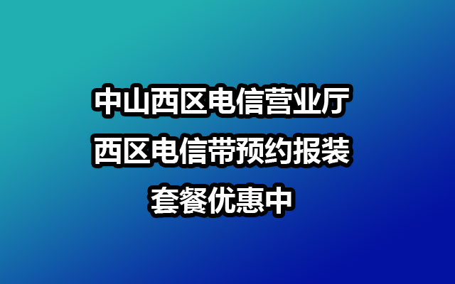 中山西区电信营业厅-西区电信带预约报装-套餐优惠中