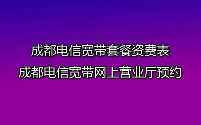 成都电信宽带套餐资费表-成都电信宽带网上营业厅预约