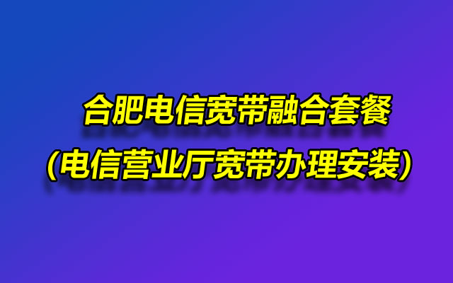 合肥电信宽带融合套餐（电信营业厅宽带办理安装）